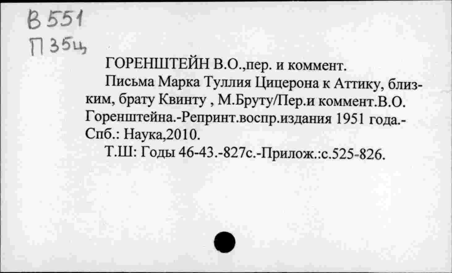 ﻿В 551
Л
ГОРЕНШТЕЙН В.О.,пер. и коммент.
Письма Марка Туллия Цицерона к Аттику, близким, брату Квинту , М.Бруту/Пер.и коммент.В.О. Горенштейна.-Репринт.воспр.издания 1951 года,-Спб.: Наука,2010.
Т.Ш: Годы 46-43.-827с.-Прилож.:с.525-826.